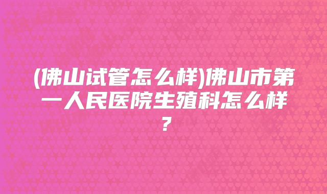 (佛山试管怎么样)佛山市第一人民医院生殖科怎么样?