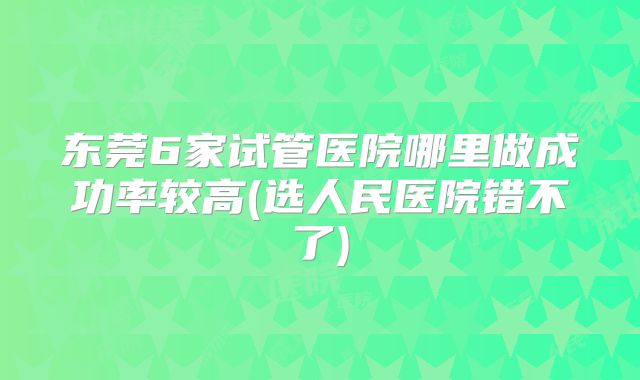 东莞6家试管医院哪里做成功率较高(选人民医院错不了)
