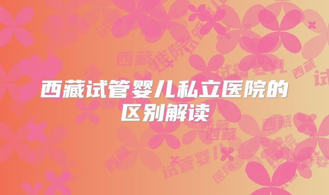 西藏试管婴儿私立医院的区别解读