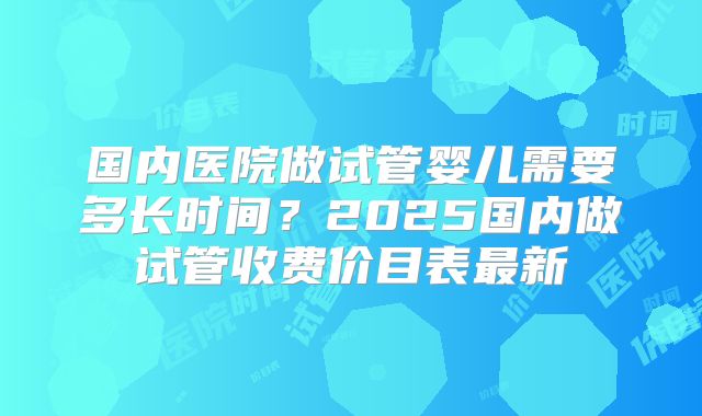 国内医院做试管婴儿需要多长时间?2025国内做试管收费价目表最新