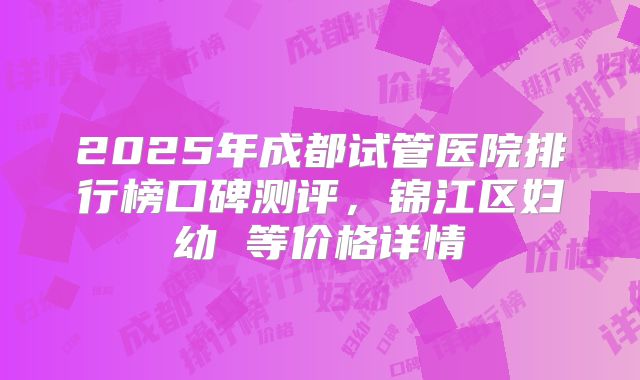 2025年成都试管医院排行榜口碑测评，锦江区妇幼 等价格详情