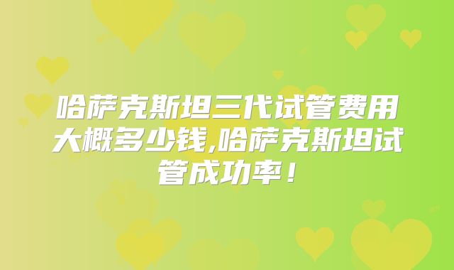 哈萨克斯坦三代试管费用大概多少钱,哈萨克斯坦试管成功率！