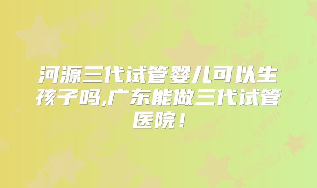 河源三代试管婴儿可以生孩子吗,广东能做三代试管医院！