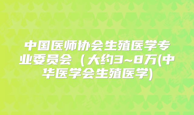中国医师协会生殖医学专业委员会(大约3~8万(中华医学会生殖医学)
