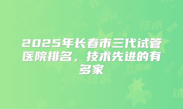 2025年长春市三代试管医院排名,技术先进的有多家