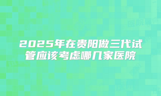 2025年在贵阳做三代试管应该考虑哪几家医院