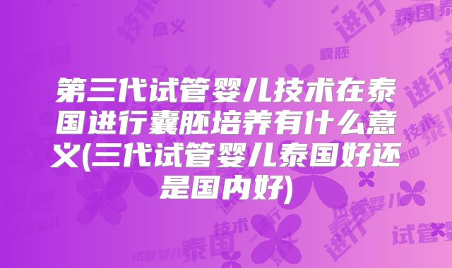 第三代试管婴儿技术在泰国进行囊胚培养有什么意义(三代试管婴儿泰国好还是国内好)