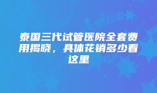 泰国三代试管医院全套费用揭晓，具体花销多少看这里