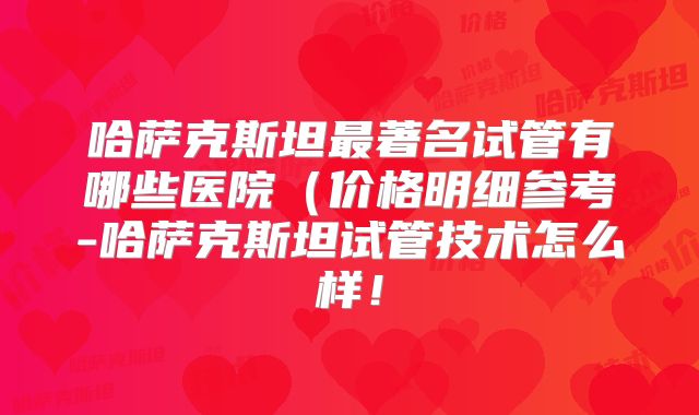 哈萨克斯坦最著名试管有哪些医院(价格明细参考-哈萨克斯坦试管技术怎么样!