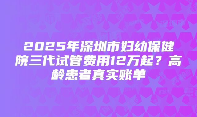 2025年深圳市妇幼保健院三代试管费用12万起？高龄患者真实账单