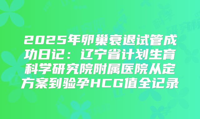 2025年卵巢衰退试管成功日记：辽宁省计划生育科学研究院附属医院从定方案到验孕HCG值全记录