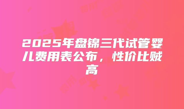 2025年盘锦三代试管婴儿费用表公布，性价比贼高