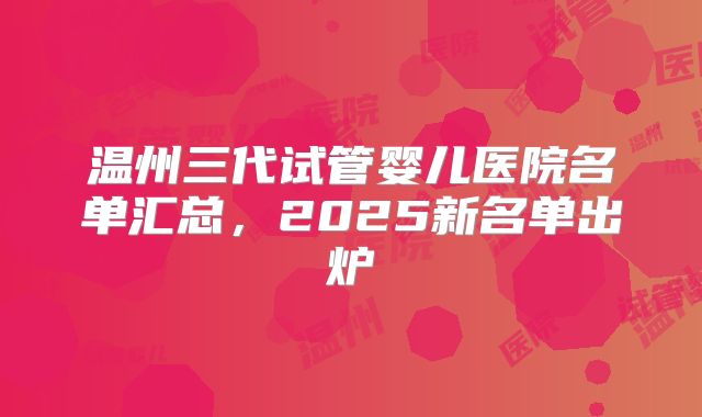 温州三代试管婴儿医院名单汇总，2025新名单出炉