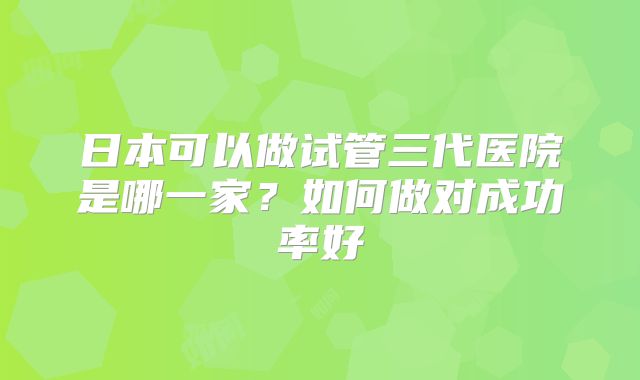 日本可以做试管三代医院是哪一家？如何做对成功率好