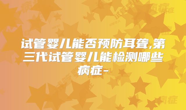 试管婴儿能否预防耳聋,第三代试管婴儿能检测哪些病症-