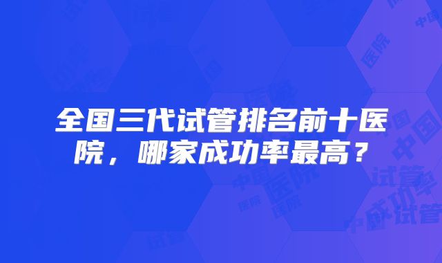 全国三代试管排名前十医院，哪家成功率最高？