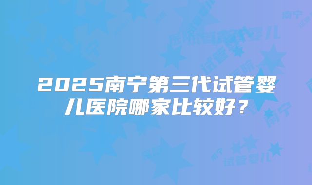 2025南宁第三代试管婴儿医院哪家比较好?