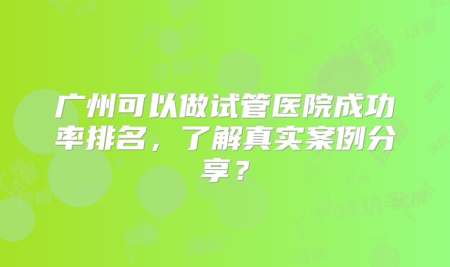广州可以做试管医院成功率排名，了解真实案例分享？