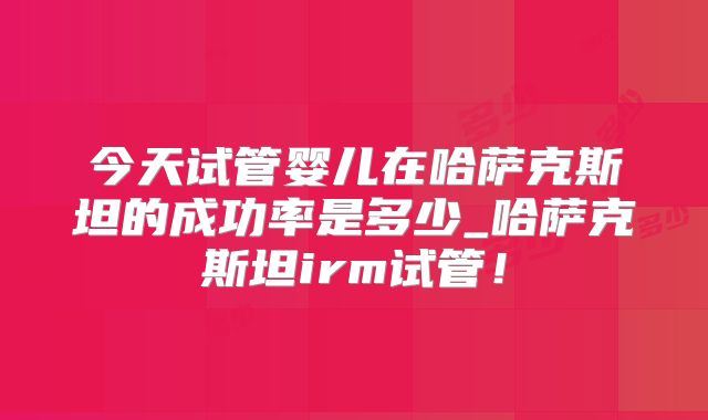 今天试管婴儿在哈萨克斯坦的成功率是多少_哈萨克斯坦irm试管！
