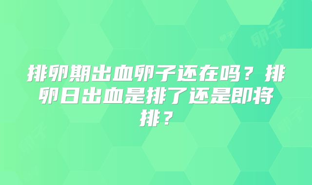 排卵期出血卵子还在吗?排卵日出血是排了还是即将排?