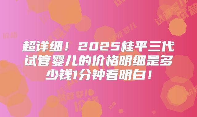 超详细！2025桂平三代试管婴儿的价格明细是多少钱1分钟看明白！