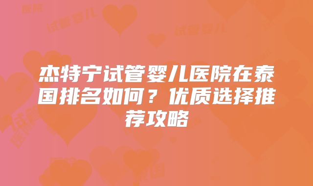 杰特宁试管婴儿医院在泰国排名如何？优质选择推荐攻略