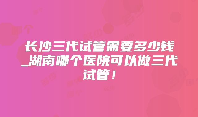长沙三代试管需要多少钱_湖南哪个医院可以做三代试管！