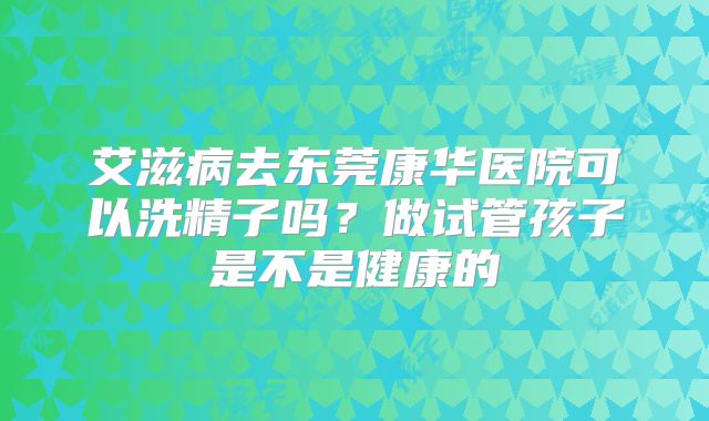 艾滋病去东莞康华医院可以洗精子吗？做试管孩子是不是健康的