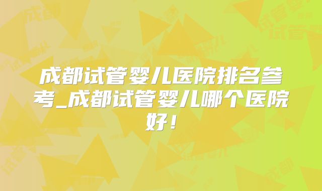 成都试管婴儿医院排名参考_成都试管婴儿哪个医院好！
