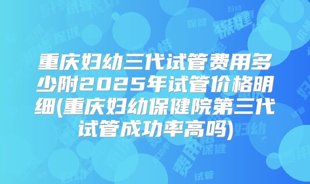 重庆妇幼三代试管费用多少附2025年试管价格明细(重庆妇幼保健院第三代试管成功率高吗)