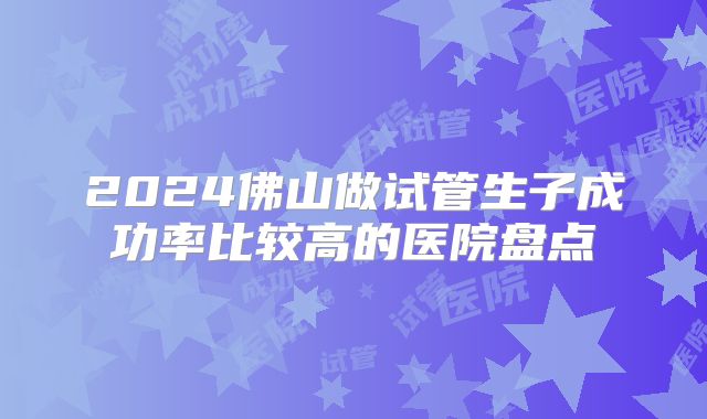 2024佛山做试管生子成功率比较高的医院盘点