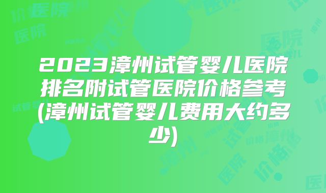 2023漳州试管婴儿医院排名附试管医院价格参考(漳州试管婴儿费用大约多少)