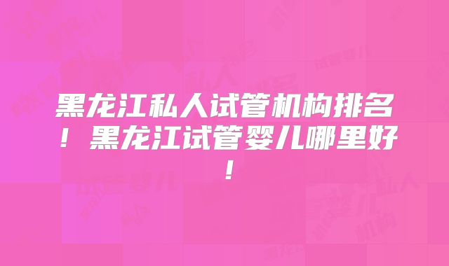 黑龙江私人试管机构排名！黑龙江试管婴儿哪里好！