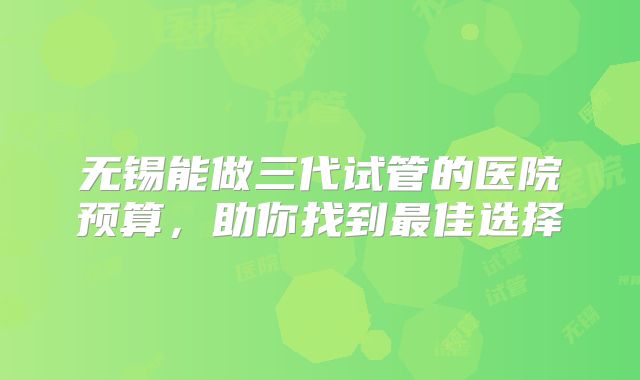 无锡能做三代试管的医院预算，助你找到最佳选择