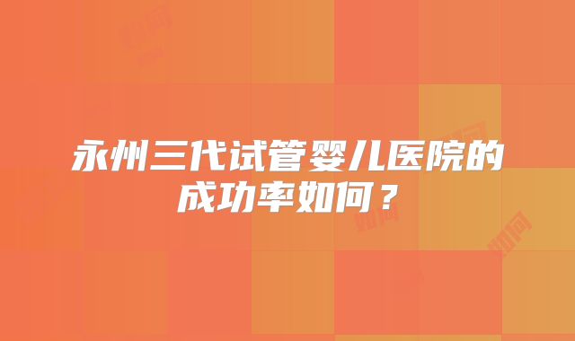 永州三代试管婴儿医院的成功率如何?