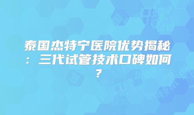 泰国杰特宁医院优势揭秘:三代试管技术口碑如何?