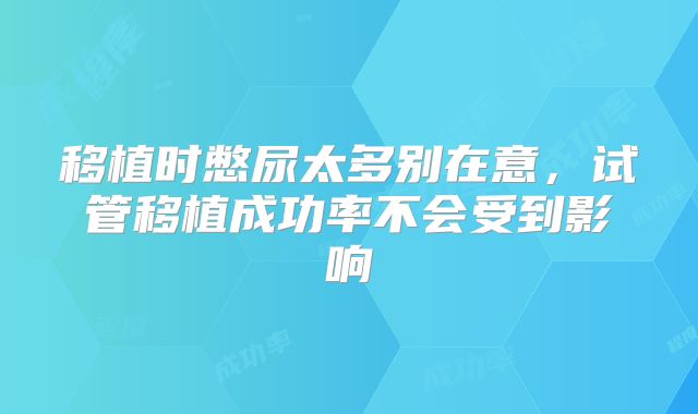 移植时憋尿太多别在意，试管移植成功率不会受到影响