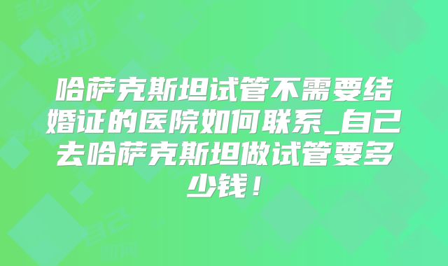 哈萨克斯坦试管不需要结婚证的医院如何联系_自己去哈萨克斯坦做试管要多少钱!