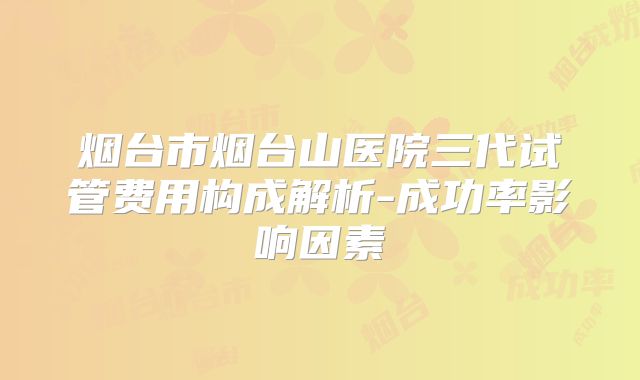 烟台市烟台山医院三代试管费用构成解析-成功率影响因素