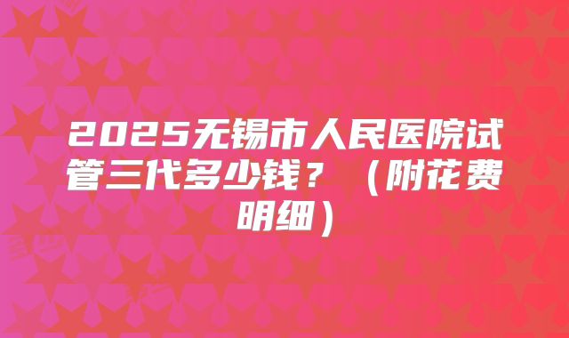 2025无锡市人民医院试管三代多少钱?(附花费明细)