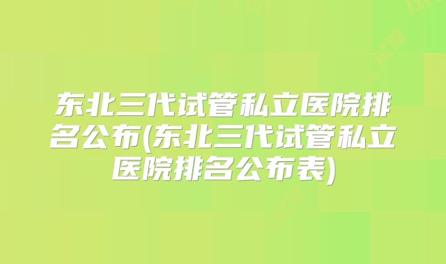 东北三代试管私立医院排名公布(东北三代试管私立医院排名公布表)