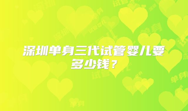 深圳单身三代试管婴儿要多少钱？