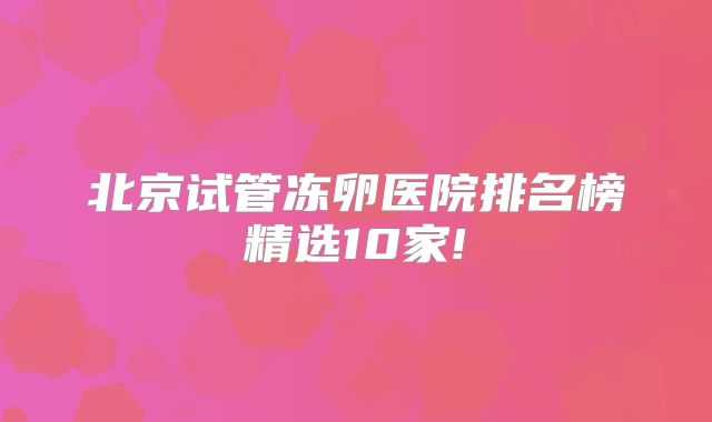 北京试管冻卵医院排名榜精选10家!