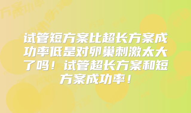 试管短方案比超长方案成功率低是对卵巢刺激太大了吗!试管超长方案和短方案成功率!