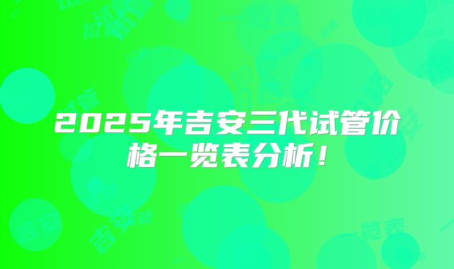 2025年吉安三代试管价格一览表分析！