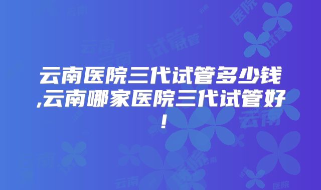 云南医院三代试管多少钱,云南哪家医院三代试管好！