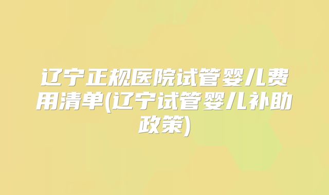 辽宁正规医院试管婴儿费用清单(辽宁试管婴儿补助政策)