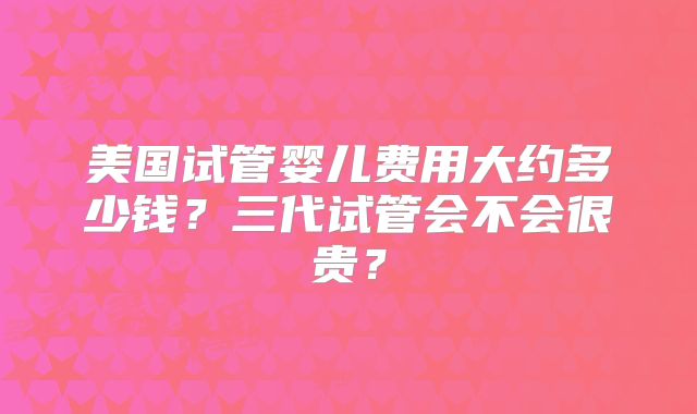 美国试管婴儿费用大约多少钱?三代试管会不会很贵?