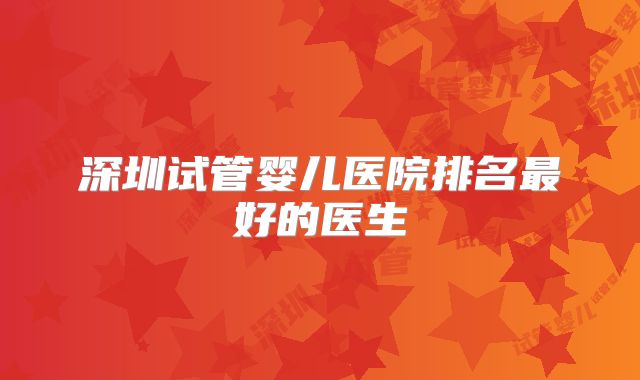 深圳试管婴儿医院排名最好的医生