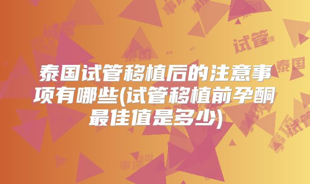泰国试管移植后的注意事项有哪些(试管移植前孕酮最佳值是多少)